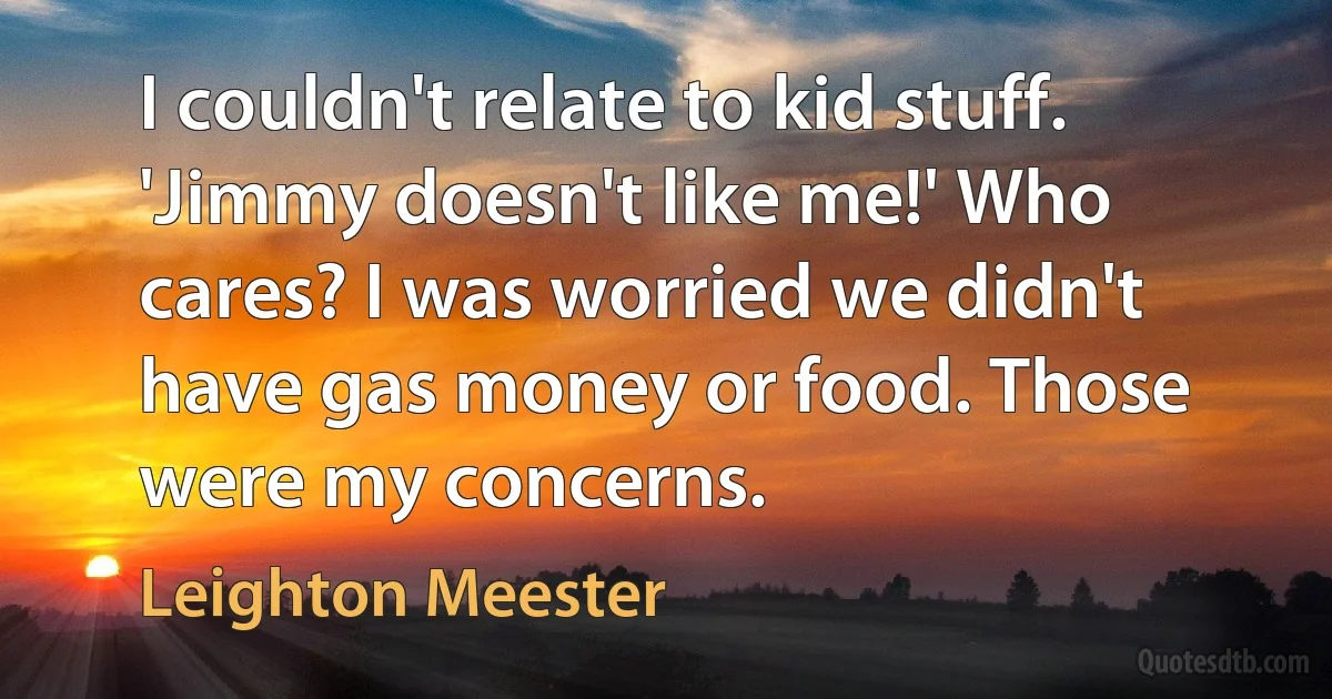 I couldn't relate to kid stuff. 'Jimmy doesn't like me!' Who cares? I was worried we didn't have gas money or food. Those were my concerns. (Leighton Meester)