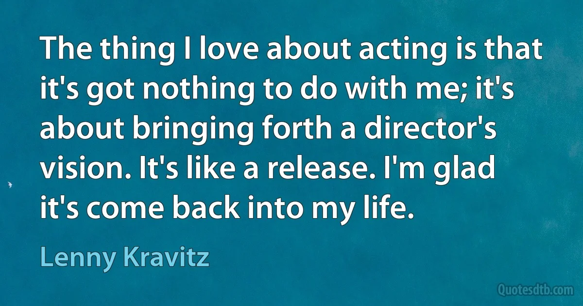 The thing I love about acting is that it's got nothing to do with me; it's about bringing forth a director's vision. It's like a release. I'm glad it's come back into my life. (Lenny Kravitz)