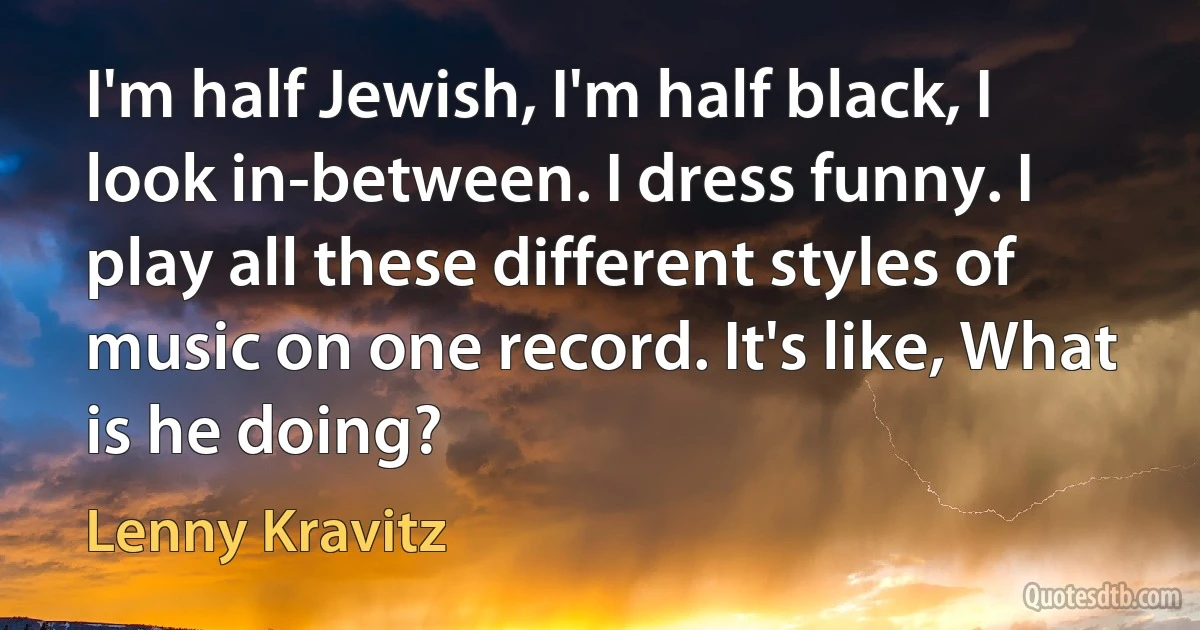 I'm half Jewish, I'm half black, I look in-between. I dress funny. I play all these different styles of music on one record. It's like, What is he doing? (Lenny Kravitz)