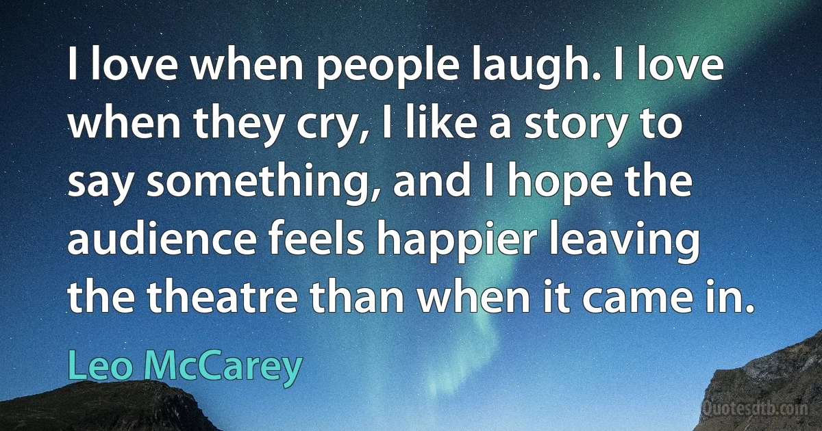 I love when people laugh. I love when they cry, I like a story to say something, and I hope the audience feels happier leaving the theatre than when it came in. (Leo McCarey)