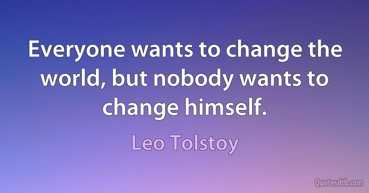 Everyone wants to change the world, but nobody wants to change himself. (Leo Tolstoy)