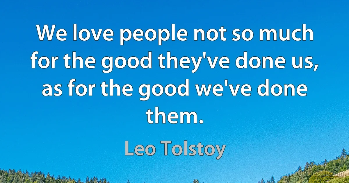 We love people not so much for the good they've done us, as for the good we've done them. (Leo Tolstoy)