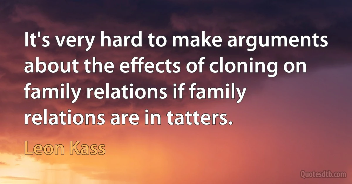 It's very hard to make arguments about the effects of cloning on family relations if family relations are in tatters. (Leon Kass)