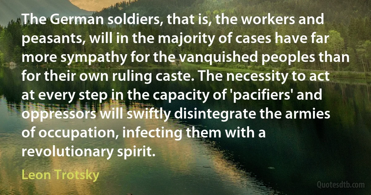 The German soldiers, that is, the workers and peasants, will in the majority of cases have far more sympathy for the vanquished peoples than for their own ruling caste. The necessity to act at every step in the capacity of 'pacifiers' and oppressors will swiftly disintegrate the armies of occupation, infecting them with a revolutionary spirit. (Leon Trotsky)