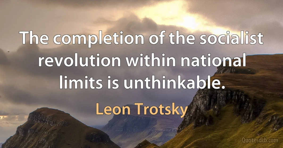 The completion of the socialist revolution within national limits is unthinkable. (Leon Trotsky)