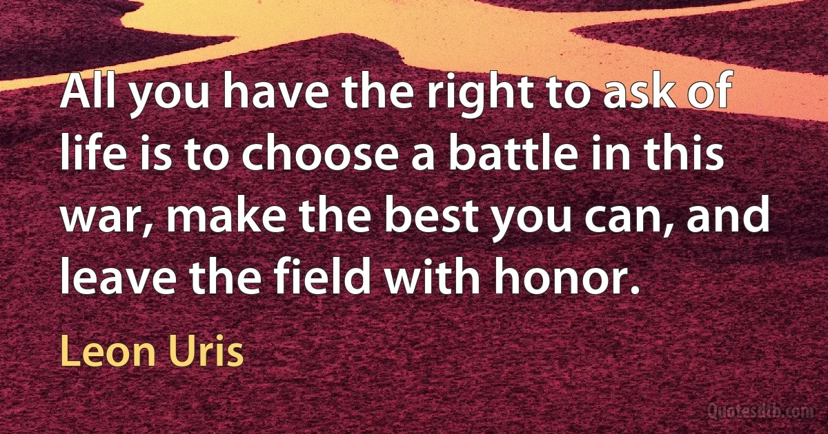 All you have the right to ask of life is to choose a battle in this war, make the best you can, and leave the field with honor. (Leon Uris)