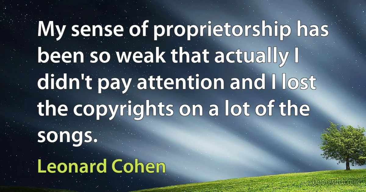 My sense of proprietorship has been so weak that actually I didn't pay attention and I lost the copyrights on a lot of the songs. (Leonard Cohen)