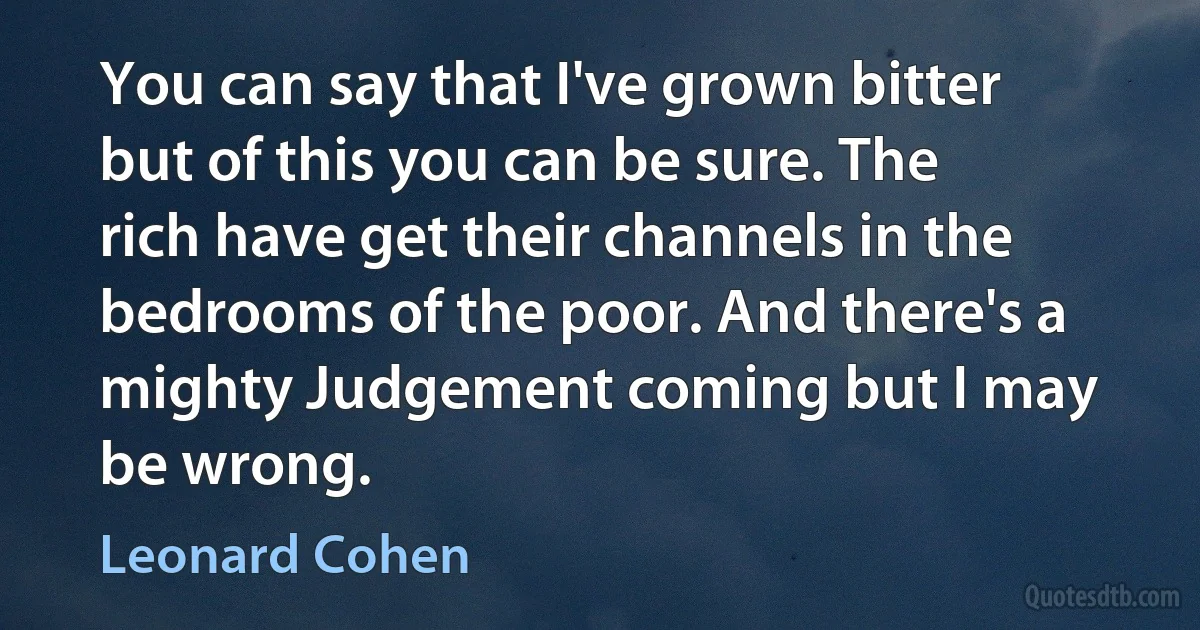 You can say that I've grown bitter but of this you can be sure. The rich have get their channels in the bedrooms of the poor. And there's a mighty Judgement coming but I may be wrong. (Leonard Cohen)