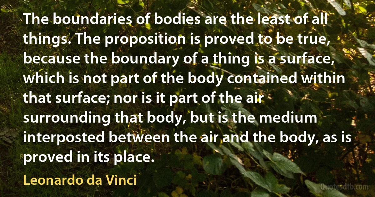 The boundaries of bodies are the least of all things. The proposition is proved to be true, because the boundary of a thing is a surface, which is not part of the body contained within that surface; nor is it part of the air surrounding that body, but is the medium interposted between the air and the body, as is proved in its place. (Leonardo da Vinci)