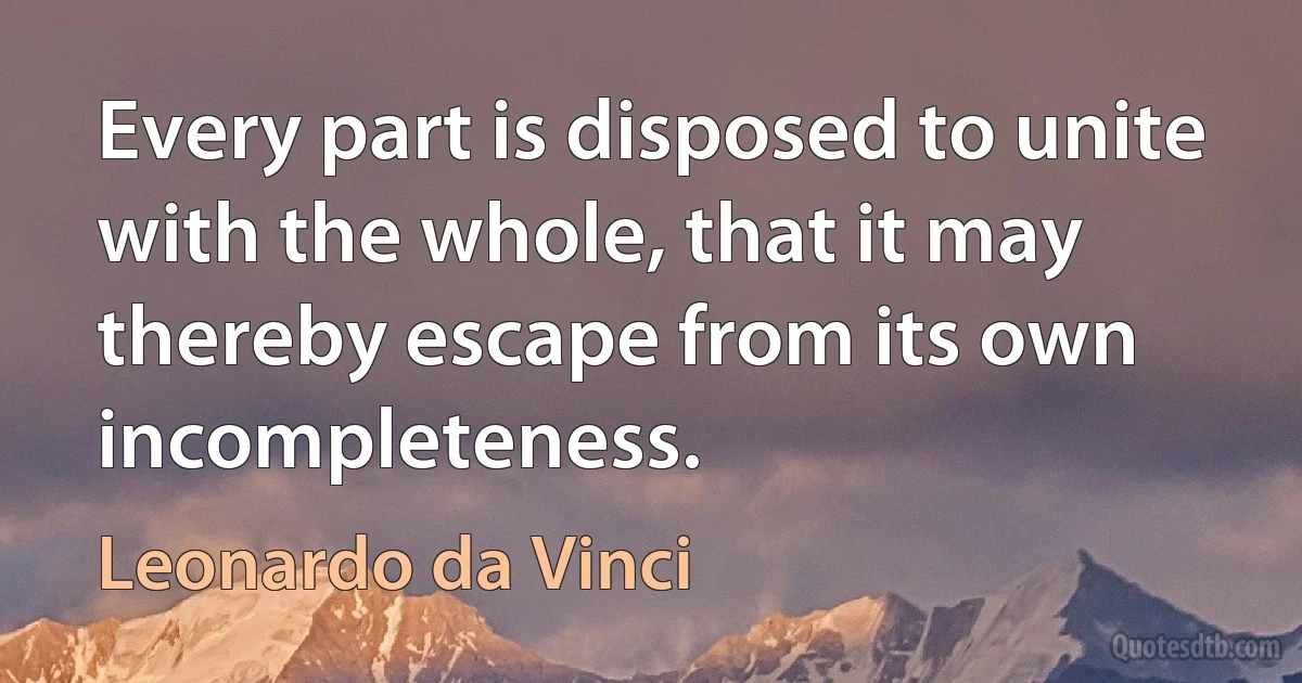 Every part is disposed to unite with the whole, that it may thereby escape from its own incompleteness. (Leonardo da Vinci)