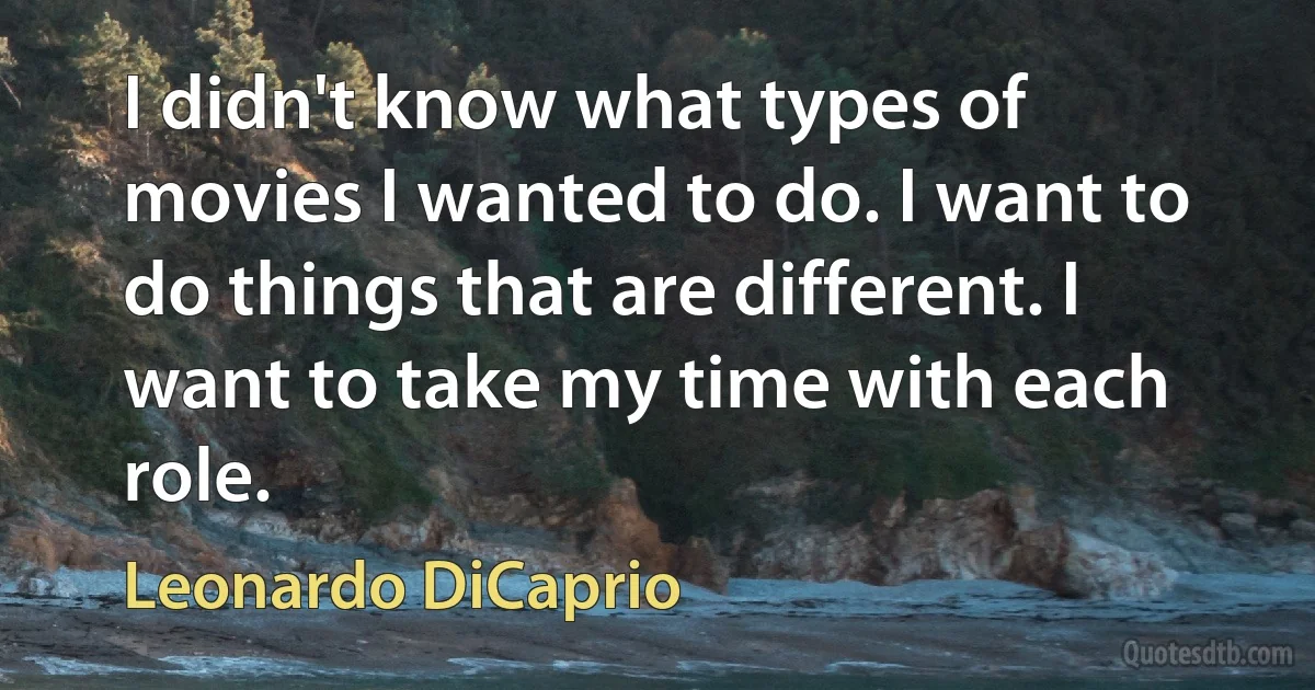 I didn't know what types of movies I wanted to do. I want to do things that are different. I want to take my time with each role. (Leonardo DiCaprio)