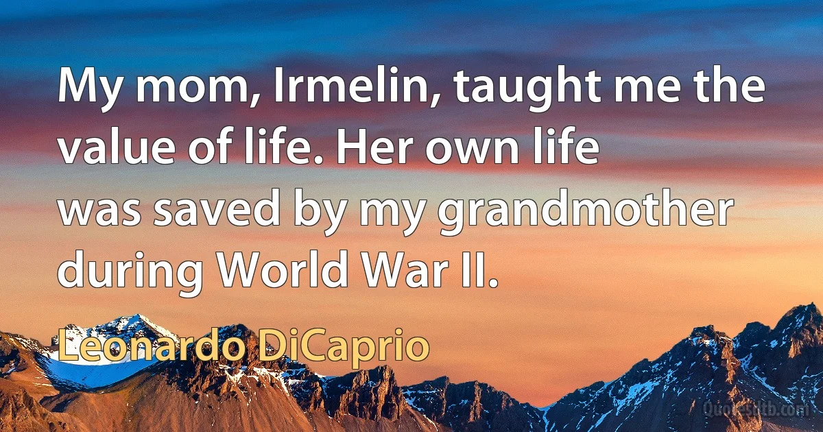 My mom, Irmelin, taught me the value of life. Her own life was saved by my grandmother during World War II. (Leonardo DiCaprio)