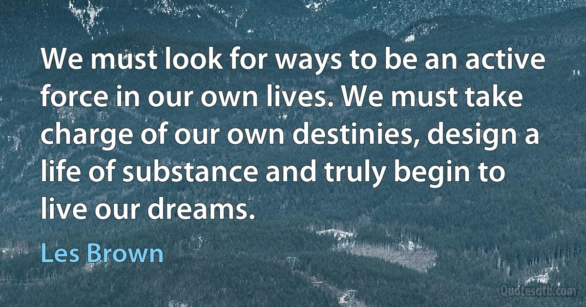 We must look for ways to be an active force in our own lives. We must take charge of our own destinies, design a life of substance and truly begin to live our dreams. (Les Brown)