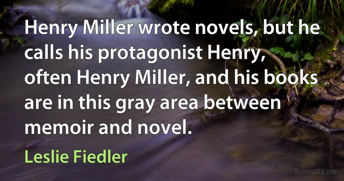 Henry Miller wrote novels, but he calls his protagonist Henry, often Henry Miller, and his books are in this gray area between memoir and novel. (Leslie Fiedler)