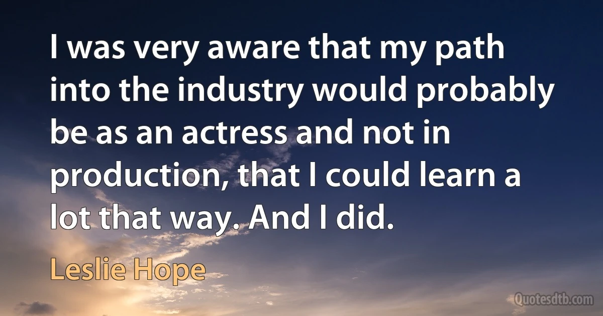 I was very aware that my path into the industry would probably be as an actress and not in production, that I could learn a lot that way. And I did. (Leslie Hope)