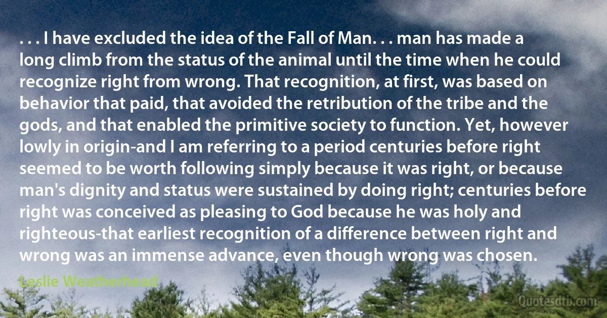 . . . I have excluded the idea of the Fall of Man. . . man has made a long climb from the status of the animal until the time when he could recognize right from wrong. That recognition, at first, was based on behavior that paid, that avoided the retribution of the tribe and the gods, and that enabled the primitive society to function. Yet, however lowly in origin-and I am referring to a period centuries before right seemed to be worth following simply because it was right, or because man's dignity and status were sustained by doing right; centuries before right was conceived as pleasing to God because he was holy and righteous-that earliest recognition of a difference between right and wrong was an immense advance, even though wrong was chosen. (Leslie Weatherhead)