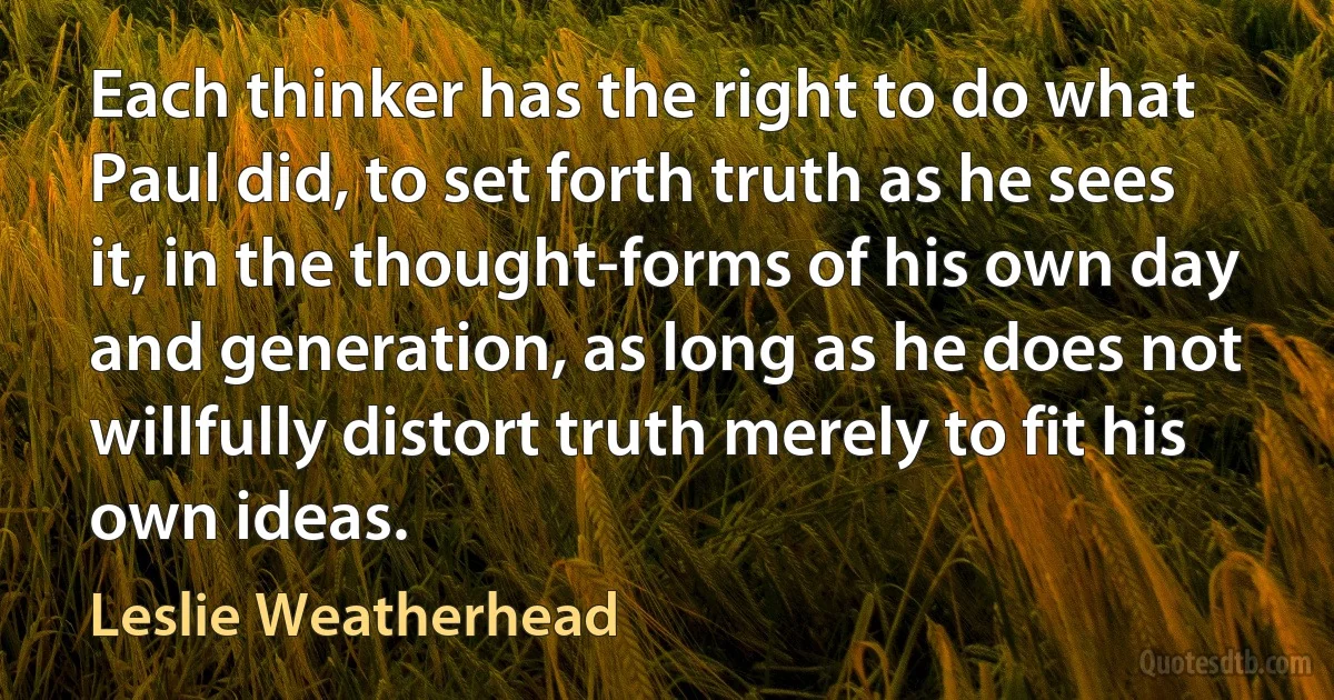 Each thinker has the right to do what Paul did, to set forth truth as he sees it, in the thought-forms of his own day and generation, as long as he does not willfully distort truth merely to fit his own ideas. (Leslie Weatherhead)