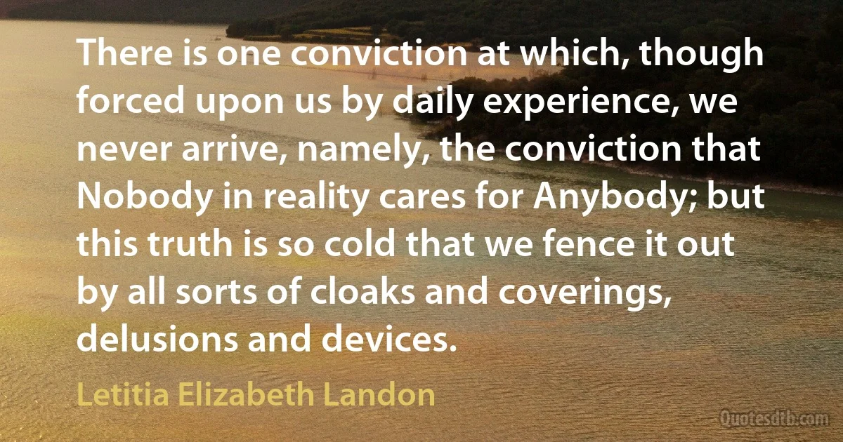 There is one conviction at which, though forced upon us by daily experience, we never arrive, namely, the conviction that Nobody in reality cares for Anybody; but this truth is so cold that we fence it out by all sorts of cloaks and coverings, delusions and devices. (Letitia Elizabeth Landon)