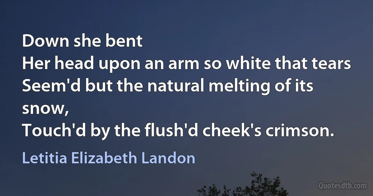 Down she bent
Her head upon an arm so white that tears
Seem'd but the natural melting of its snow,
Touch'd by the flush'd cheek's crimson. (Letitia Elizabeth Landon)