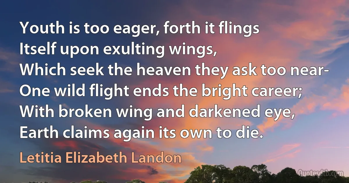 Youth is too eager, forth it flings
Itself upon exulting wings,
Which seek the heaven they ask too near-
One wild flight ends the bright career;
With broken wing and darkened eye,
Earth claims again its own to die. (Letitia Elizabeth Landon)