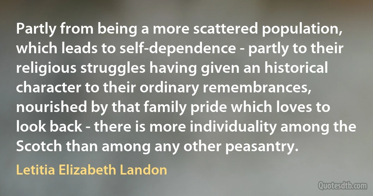 Partly from being a more scattered population, which leads to self-dependence - partly to their religious struggles having given an historical character to their ordinary remembrances, nourished by that family pride which loves to look back - there is more individuality among the Scotch than among any other peasantry. (Letitia Elizabeth Landon)