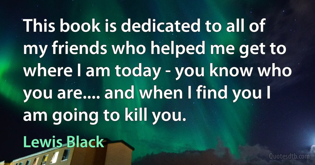 This book is dedicated to all of my friends who helped me get to where I am today - you know who you are.... and when I find you I am going to kill you. (Lewis Black)