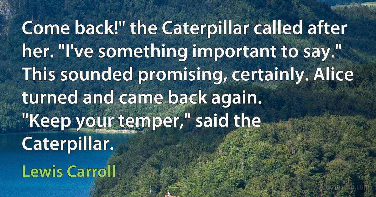 Come back!" the Caterpillar called after her. "I've something important to say."
This sounded promising, certainly. Alice turned and came back again.
"Keep your temper," said the Caterpillar. (Lewis Carroll)