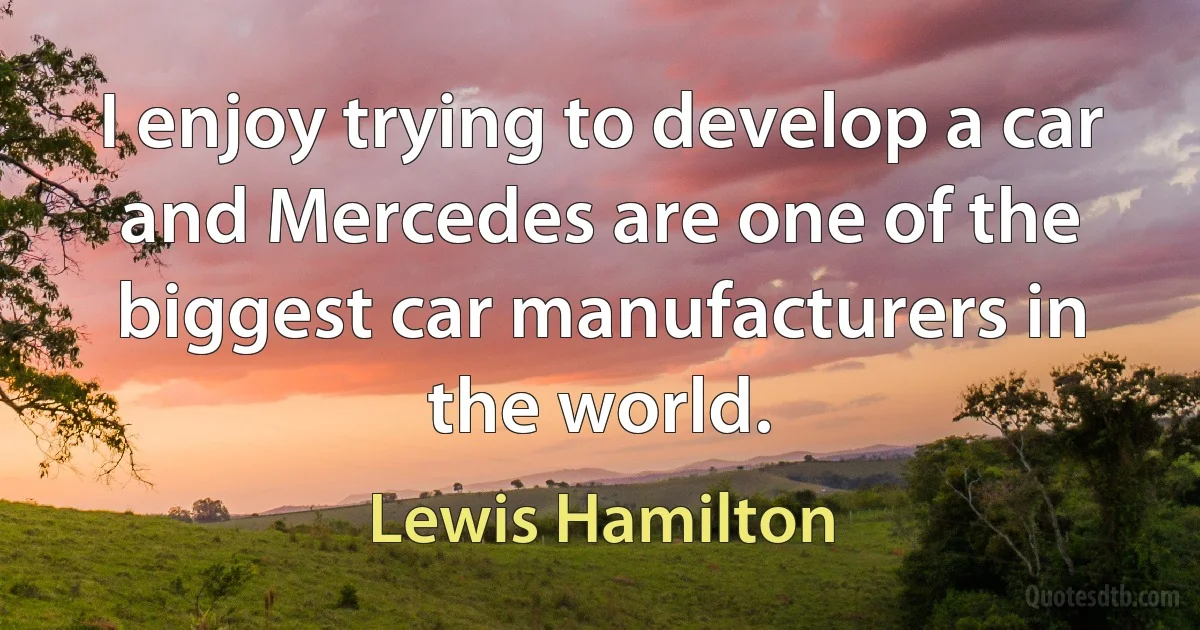 I enjoy trying to develop a car and Mercedes are one of the biggest car manufacturers in the world. (Lewis Hamilton)