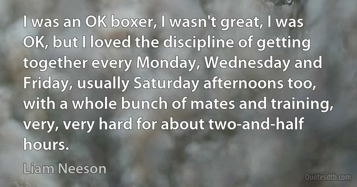 I was an OK boxer, I wasn't great, I was OK, but I loved the discipline of getting together every Monday, Wednesday and Friday, usually Saturday afternoons too, with a whole bunch of mates and training, very, very hard for about two-and-half hours. (Liam Neeson)