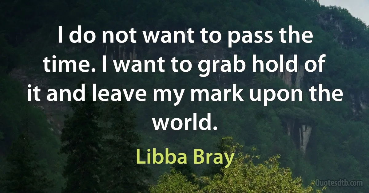 I do not want to pass the time. I want to grab hold of it and leave my mark upon the world. (Libba Bray)