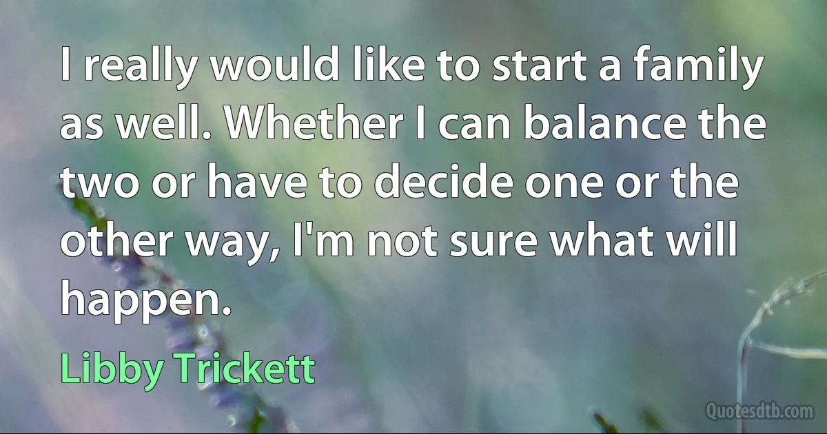 I really would like to start a family as well. Whether I can balance the two or have to decide one or the other way, I'm not sure what will happen. (Libby Trickett)