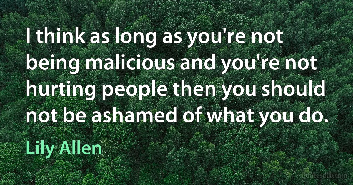 I think as long as you're not being malicious and you're not hurting people then you should not be ashamed of what you do. (Lily Allen)