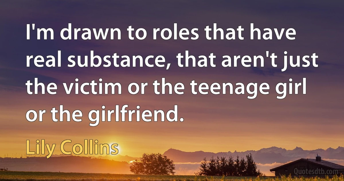 I'm drawn to roles that have real substance, that aren't just the victim or the teenage girl or the girlfriend. (Lily Collins)