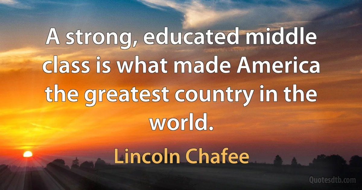 A strong, educated middle class is what made America the greatest country in the world. (Lincoln Chafee)