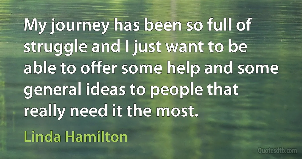 My journey has been so full of struggle and I just want to be able to offer some help and some general ideas to people that really need it the most. (Linda Hamilton)