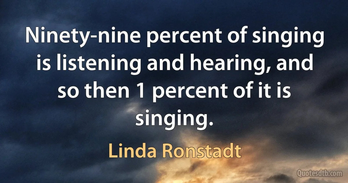 Ninety-nine percent of singing is listening and hearing, and so then 1 percent of it is singing. (Linda Ronstadt)