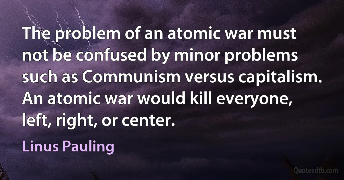 The problem of an atomic war must not be confused by minor problems such as Communism versus capitalism. An atomic war would kill everyone, left, right, or center. (Linus Pauling)