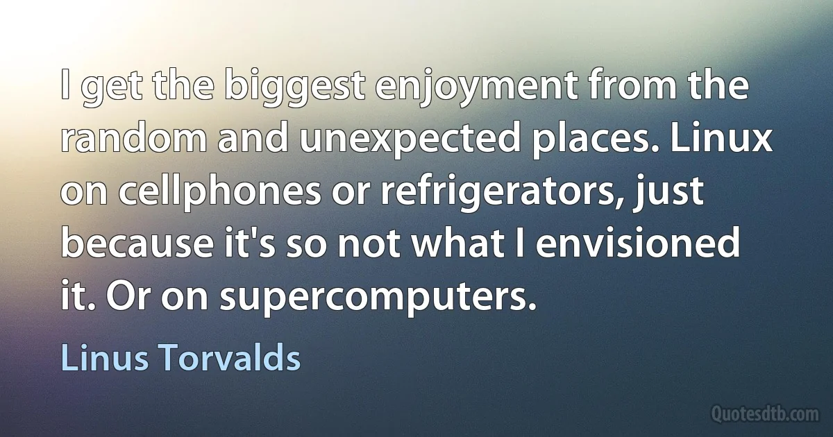 I get the biggest enjoyment from the random and unexpected places. Linux on cellphones or refrigerators, just because it's so not what I envisioned it. Or on supercomputers. (Linus Torvalds)