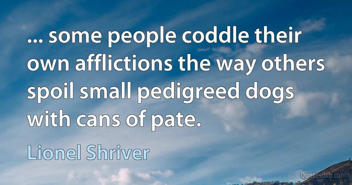 ... some people coddle their own afflictions the way others spoil small pedigreed dogs with cans of pate. (Lionel Shriver)