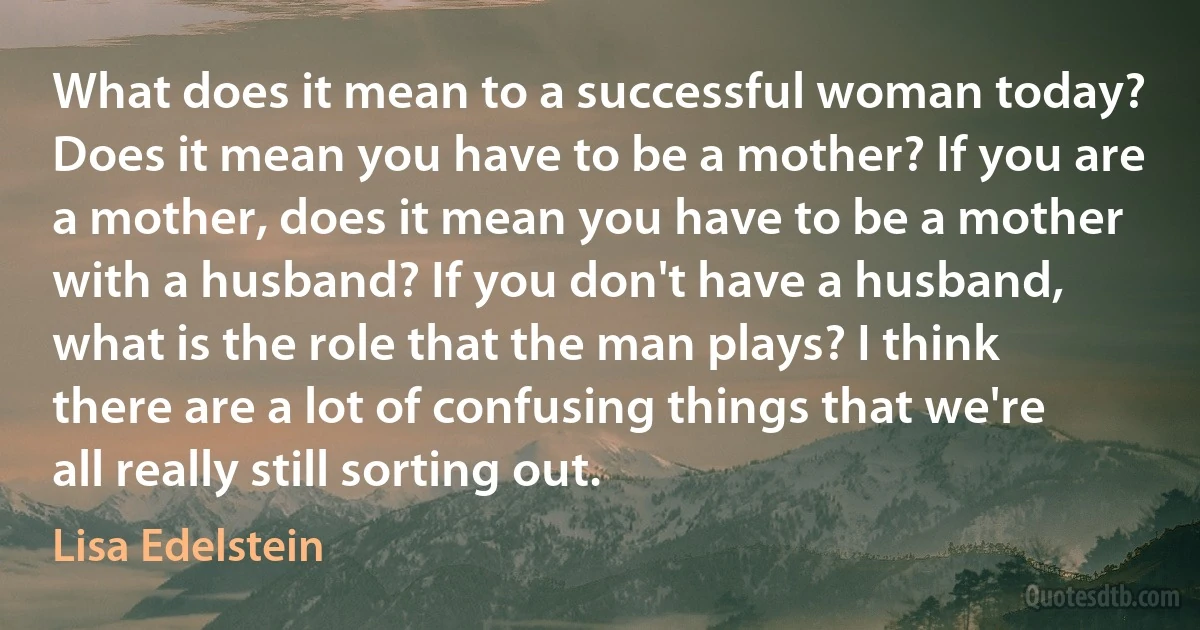 What does it mean to a successful woman today? Does it mean you have to be a mother? If you are a mother, does it mean you have to be a mother with a husband? If you don't have a husband, what is the role that the man plays? I think there are a lot of confusing things that we're all really still sorting out. (Lisa Edelstein)