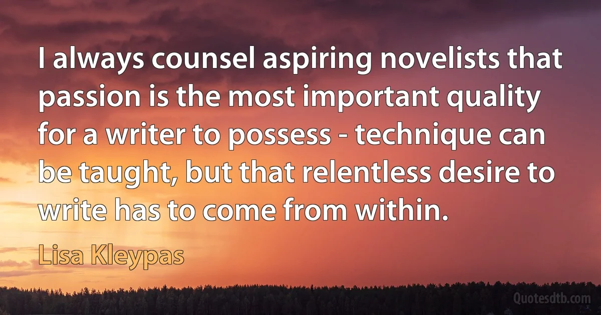 I always counsel aspiring novelists that passion is the most important quality for a writer to possess - technique can be taught, but that relentless desire to write has to come from within. (Lisa Kleypas)