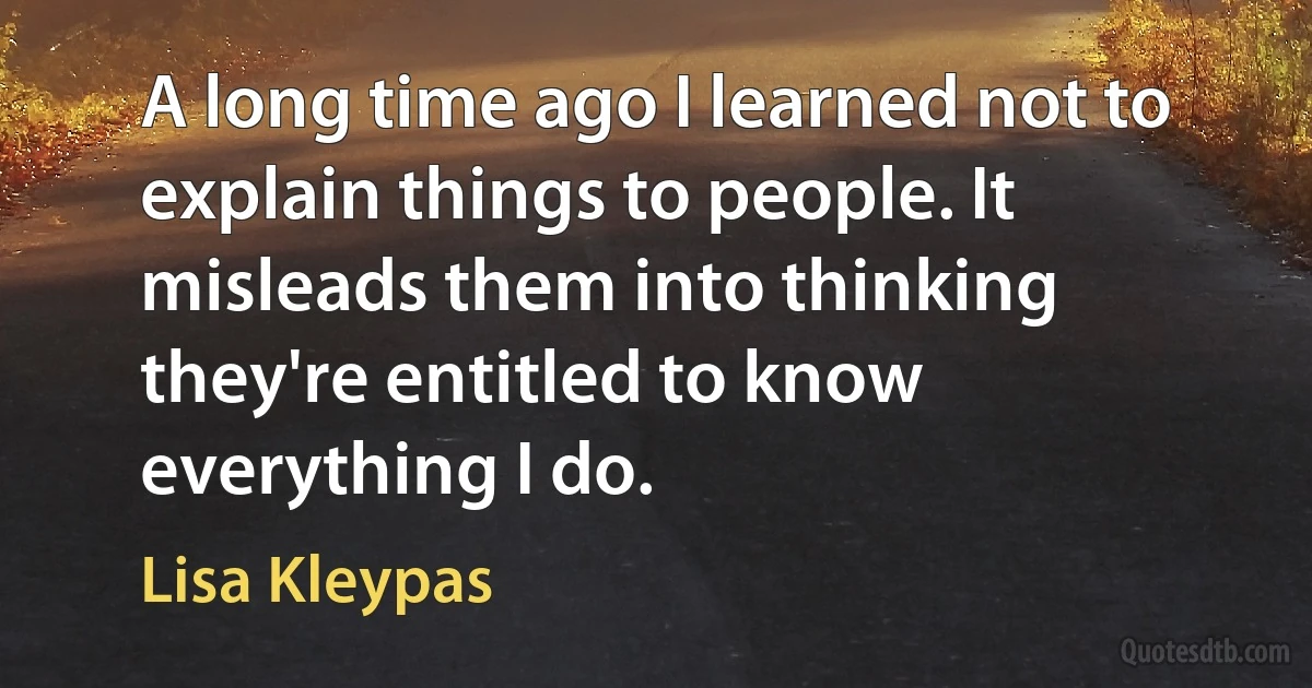 A long time ago I learned not to explain things to people. It misleads them into thinking they're entitled to know everything I do. (Lisa Kleypas)