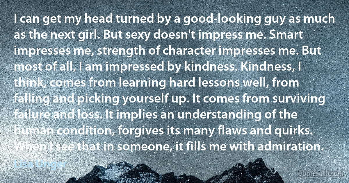 I can get my head turned by a good-looking guy as much as the next girl. But sexy doesn't impress me. Smart impresses me, strength of character impresses me. But most of all, I am impressed by kindness. Kindness, I think, comes from learning hard lessons well, from falling and picking yourself up. It comes from surviving failure and loss. It implies an understanding of the human condition, forgives its many flaws and quirks. When I see that in someone, it fills me with admiration. (Lisa Unger)