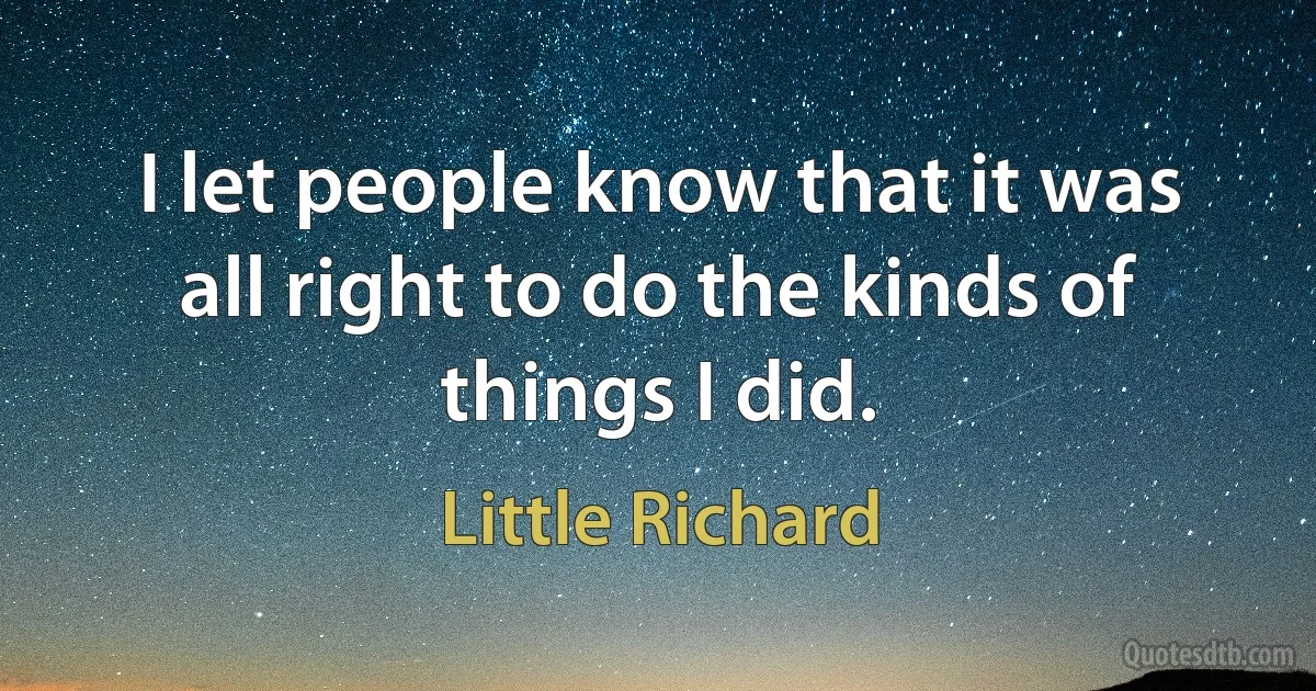 I let people know that it was all right to do the kinds of things I did. (Little Richard)