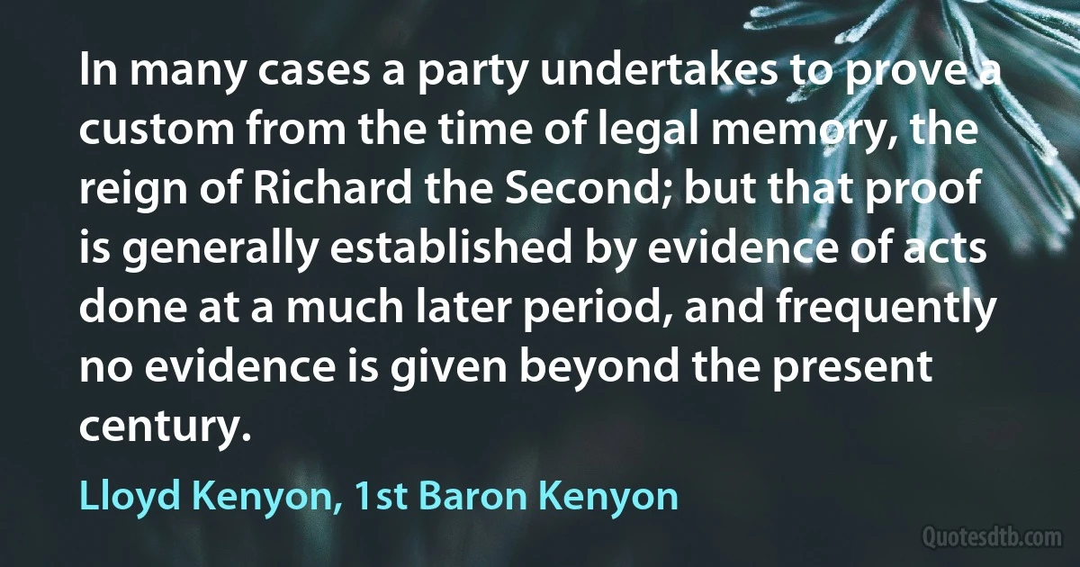 In many cases a party undertakes to prove a custom from the time of legal memory, the reign of Richard the Second; but that proof is generally established by evidence of acts done at a much later period, and frequently no evidence is given beyond the present century. (Lloyd Kenyon, 1st Baron Kenyon)