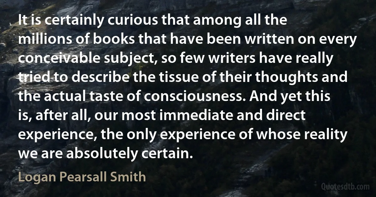 It is certainly curious that among all the millions of books that have been written on every conceivable subject, so few writers have really tried to describe the tissue of their thoughts and the actual taste of consciousness. And yet this is, after all, our most immediate and direct experience, the only experience of whose reality we are absolutely certain. (Logan Pearsall Smith)