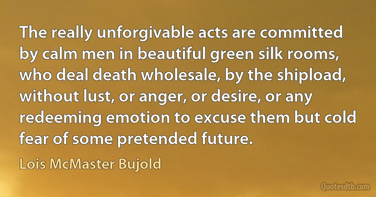 The really unforgivable acts are committed by calm men in beautiful green silk rooms, who deal death wholesale, by the shipload, without lust, or anger, or desire, or any redeeming emotion to excuse them but cold fear of some pretended future. (Lois McMaster Bujold)