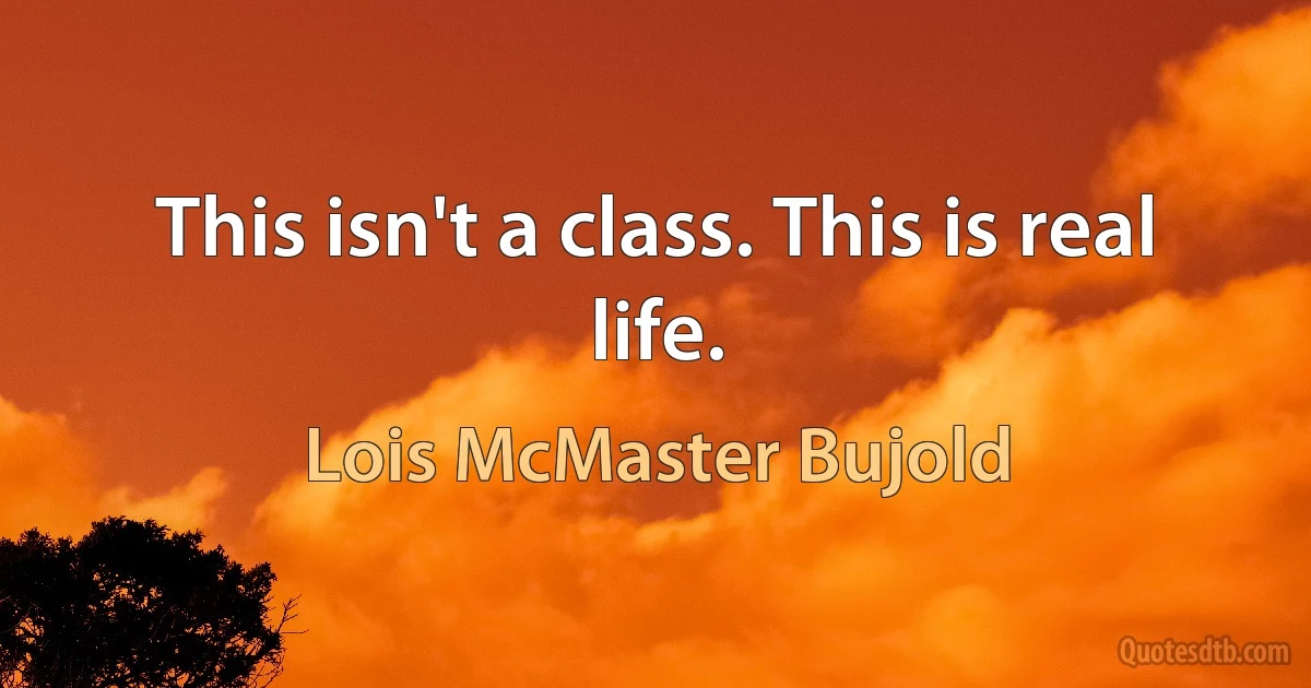 This isn't a class. This is real life. (Lois McMaster Bujold)