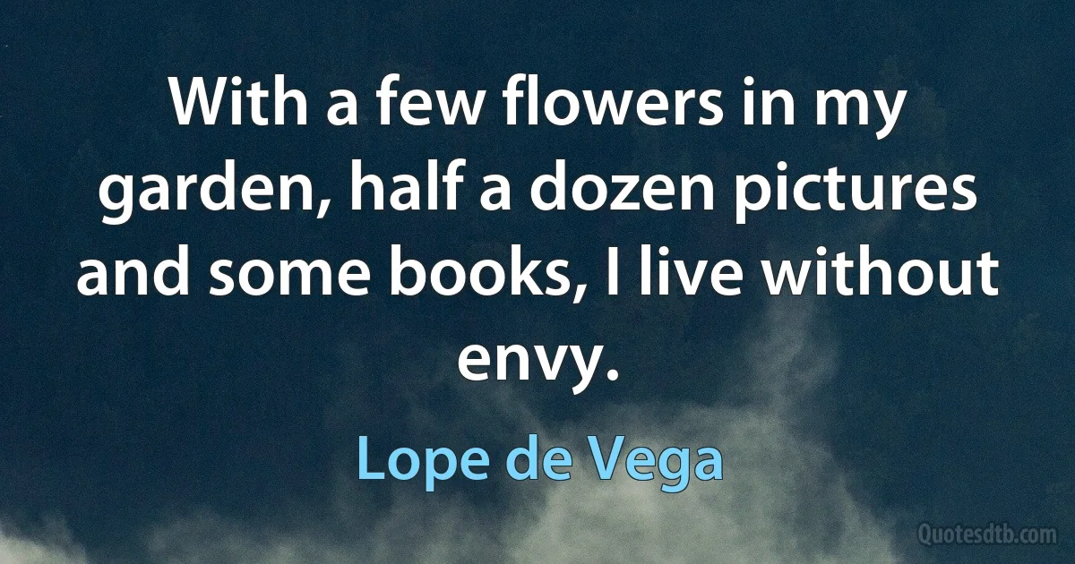 With a few flowers in my garden, half a dozen pictures and some books, I live without envy. (Lope de Vega)