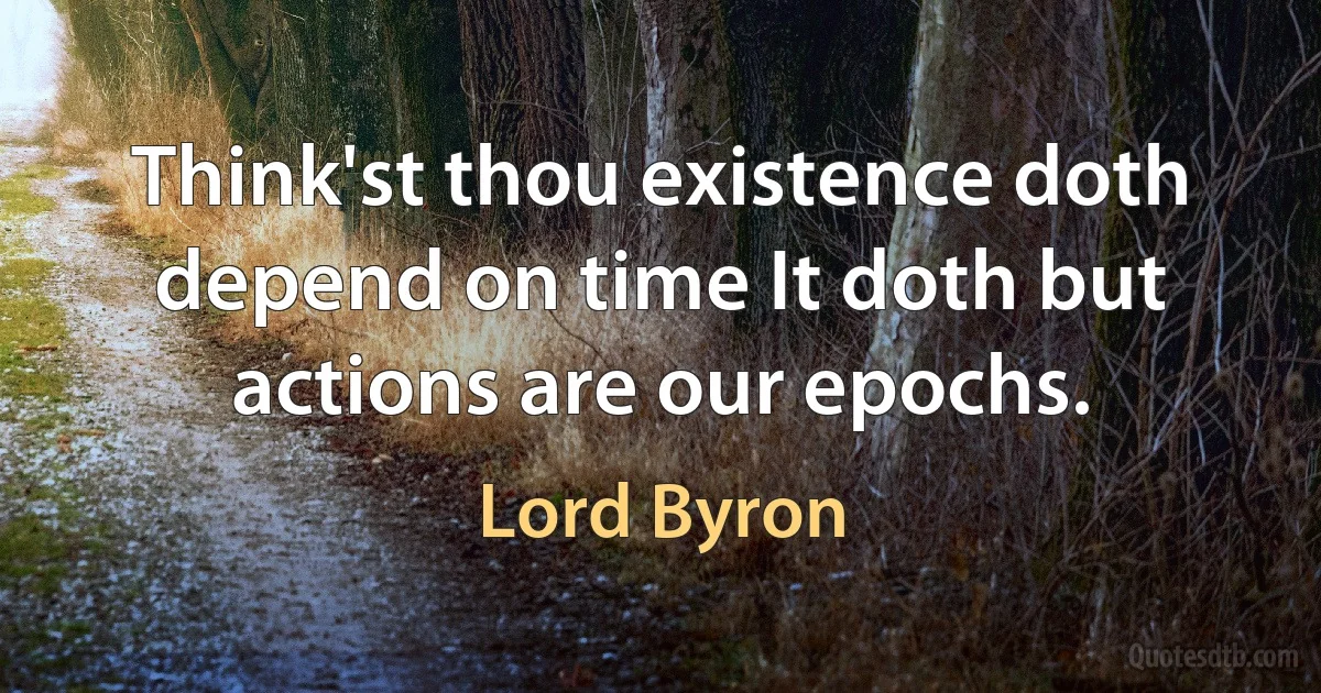 Think'st thou existence doth depend on time It doth but actions are our epochs. (Lord Byron)